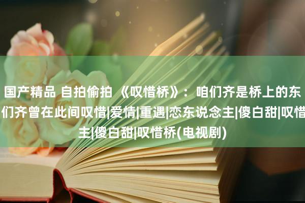 国产精品 自拍偷拍 《叹惜桥》：咱们齐是桥上的东说念主，咱们齐曾在此间叹惜|爱情|重遇|恋东说念主|傻白甜|叹惜桥(电视剧)
