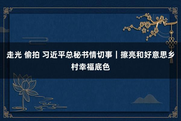 走光 偷拍 习近平总秘书情切事|擦亮和好意思乡村幸福底色