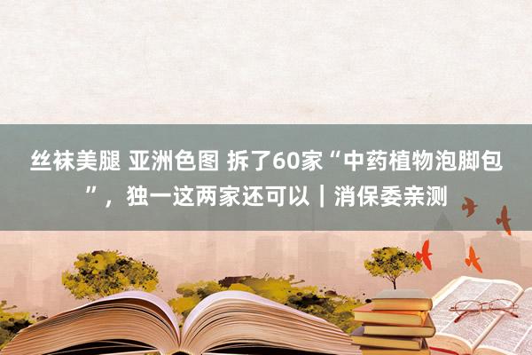 丝袜美腿 亚洲色图 拆了60家“中药植物泡脚包”,独一这两家还可以|消保委亲测