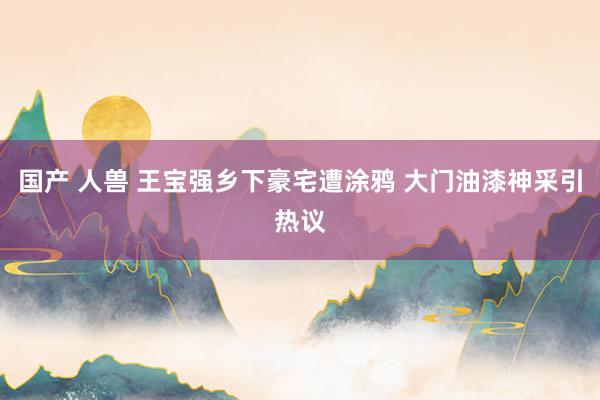 国产 人兽 王宝强乡下豪宅遭涂鸦 大门油漆神采引热议