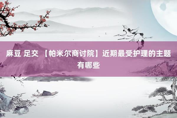 麻豆 足交 【帕米尔商讨院】近期最受护理的主题有哪些