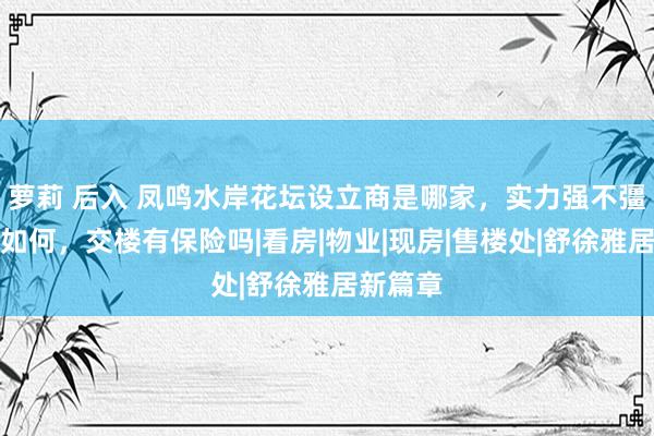 萝莉 后入 凤鸣水岸花坛设立商是哪家,实力强不彊,口碑如何,交楼有保险吗|看房|物业|现房|售楼处|舒徐雅居新篇章