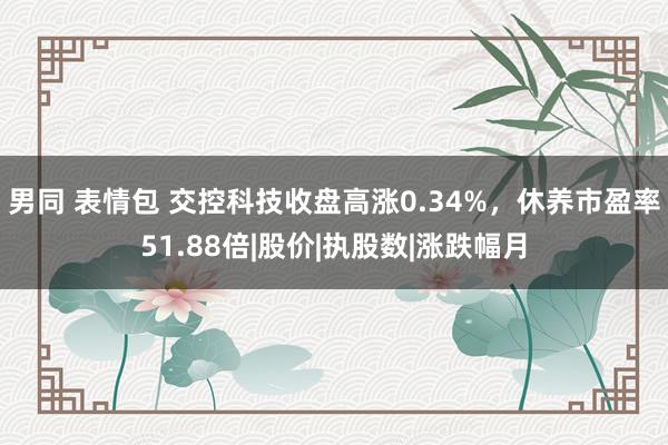 男同 表情包 交控科技收盘高涨0.34%,休养市盈率51.88倍|股价|执股数|涨跌幅月
