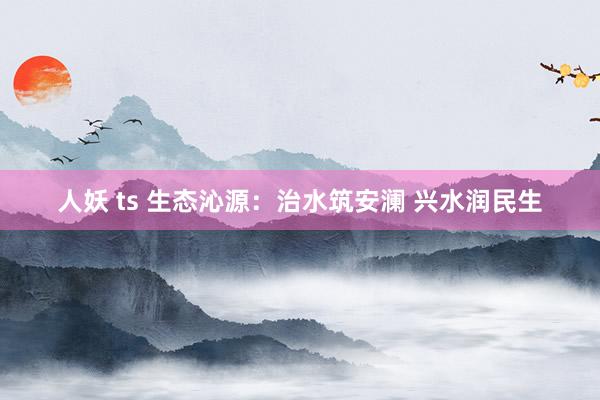 人妖 ts 生态沁源：治水筑安澜 兴水润民生