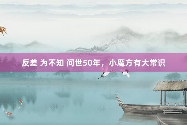 反差 为不知 问世50年,小魔方有大常识