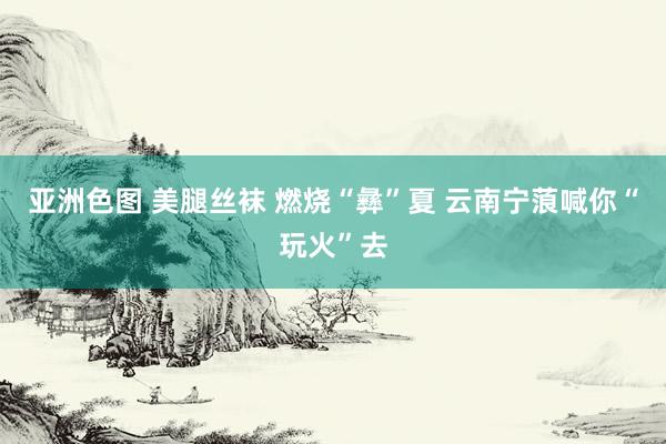 亚洲色图 美腿丝袜 燃烧“彝”夏 云南宁蒗喊你“玩火”去