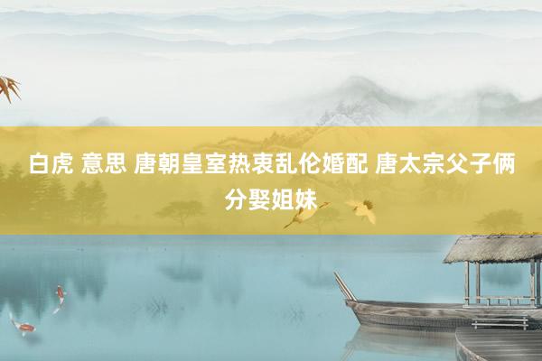 白虎 意思 唐朝皇室热衷乱伦婚配 唐太宗父子俩分娶姐妹