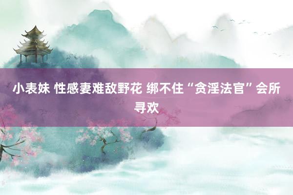 小表妹 性感妻难敌野花 绑不住“贪淫法官”会所寻欢