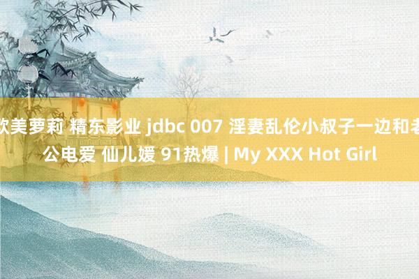 欧美萝莉 精东影业 jdbc 007 淫妻乱伦小叔子一边和老公电爱 仙儿媛 91热爆 | My XXX Hot Girl