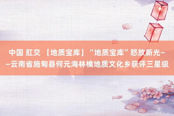 中国 肛交 【地质宝库】“地质宝库”怒放新光——云南省施甸县何元海林檎地质文化乡获评三星级