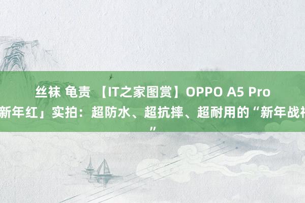 丝袜 龟责 【IT之家图赏】OPPO A5 Pro「新年红」实拍:超防水、超抗摔、超耐用的“新年战神”