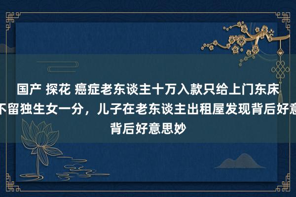 国产 探花 癌症老东谈主十万入款只给上门东床,却不留独生女一分,儿子在老东谈主出租屋发现背后好意思妙