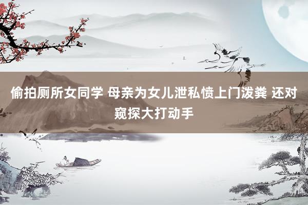 偷拍厕所女同学 母亲为女儿泄私愤上门泼粪 还对窥探大打动手