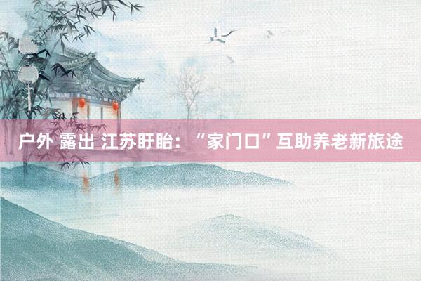 户外 露出 江苏盱眙：“家门口”互助养老新旅途