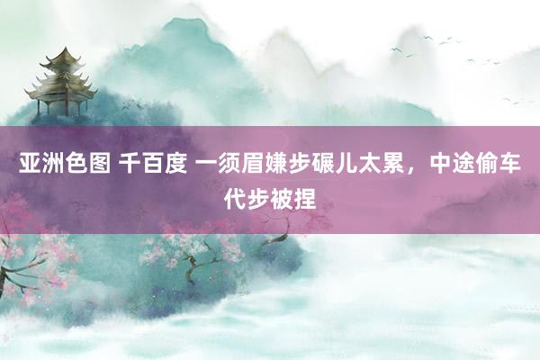 亚洲色图 千百度 一须眉嫌步碾儿太累,中途偷车代步被捏
