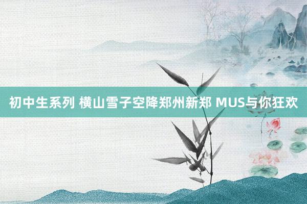 初中生系列 横山雪子空降郑州新郑 MUS与你狂欢
