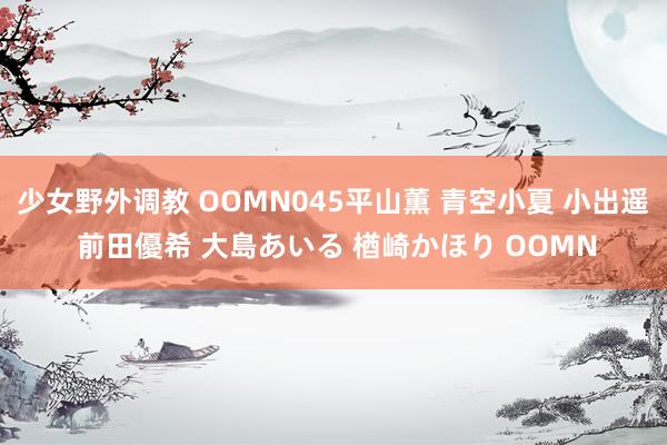 少女野外调教 OOMN045平山薫 青空小夏 小出遥 前田優希 大島あいる 楢崎かほり OOMN
