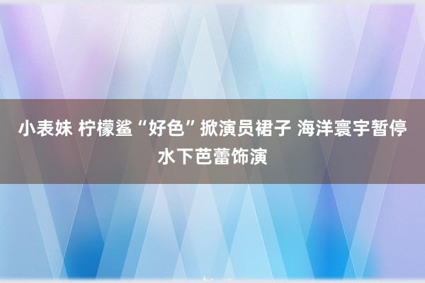小表妹 柠檬鲨“好色”掀演员裙子 海洋寰宇暂停水下芭蕾饰演