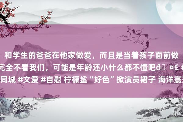 和学生的爸爸在他家做爱，而且是当着孩子面前做爱，太刺激了，孩子完全不看我们，可能是年龄还小什么都不懂吧🤣 #同城 #文爱 #自慰 柠檬鲨“好色”掀演员裙子 海洋寰球无奈暂停水下芭蕾饰演