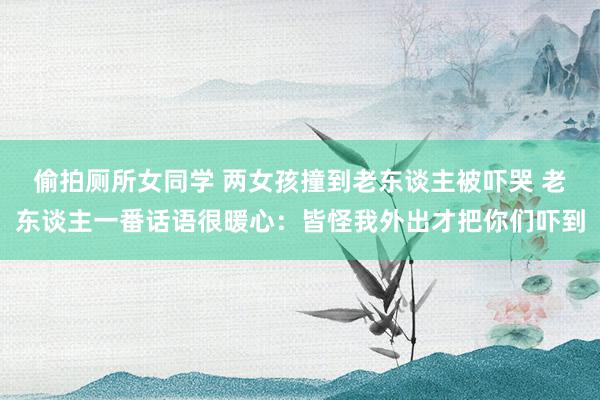 偷拍厕所女同学 两女孩撞到老东谈主被吓哭 老东谈主一番话语很暖心:皆怪我外出才把你们吓到