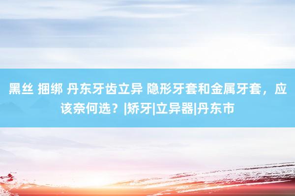 黑丝 捆绑 丹东牙齿立异 隐形牙套和金属牙套,应该奈何选?|矫牙|立异器|丹东市