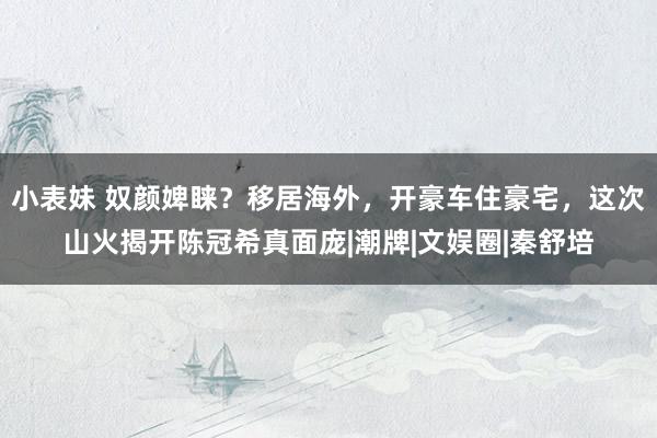 小表妹 奴颜婢睐？移居海外，开豪车住豪宅，这次山火揭开陈冠希真面庞|潮牌|文娱圈|秦舒培