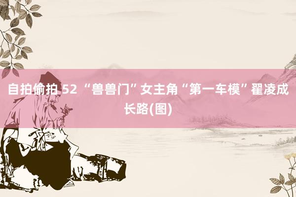 自拍偷拍 52 “兽兽门”女主角“第一车模”翟凌成长路(图)