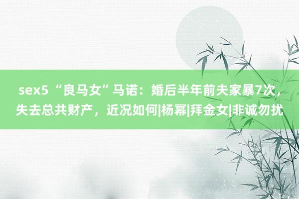 sex5 “良马女”马诺:婚后半年前夫家暴7次,失去总共财产,近况如何|杨幂|拜金女|非诚勿扰