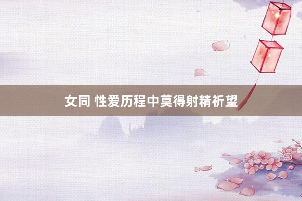 女同 性爱历程中莫得射精祈望
