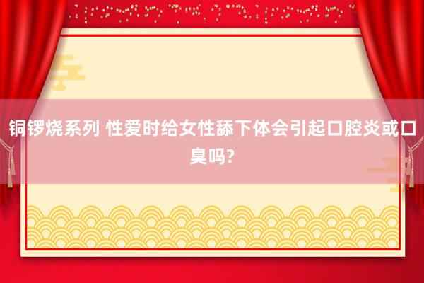 铜锣烧系列 性爱时给女性舔下体会引起口腔炎或口臭吗?