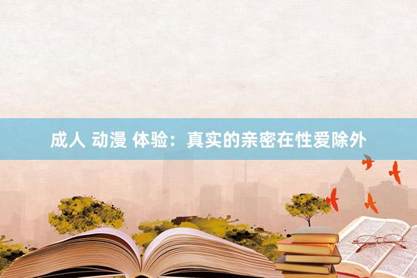 成人 动漫 体验:真实的亲密在性爱除外