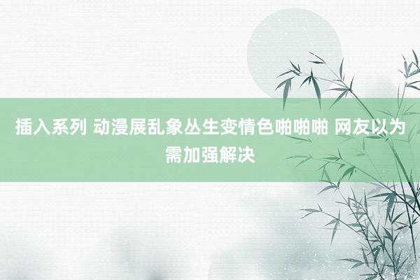 插入系列 动漫展乱象丛生变情色啪啪啪 网友以为需加强解决