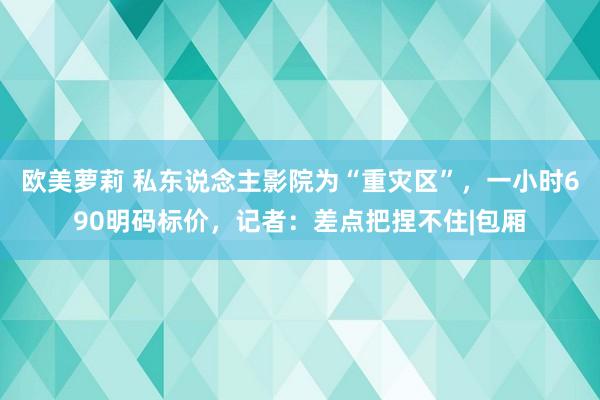 欧美萝莉 私东说念主影院为“重灾区”,一小时690明码标价,记者:差点把捏不住|包厢