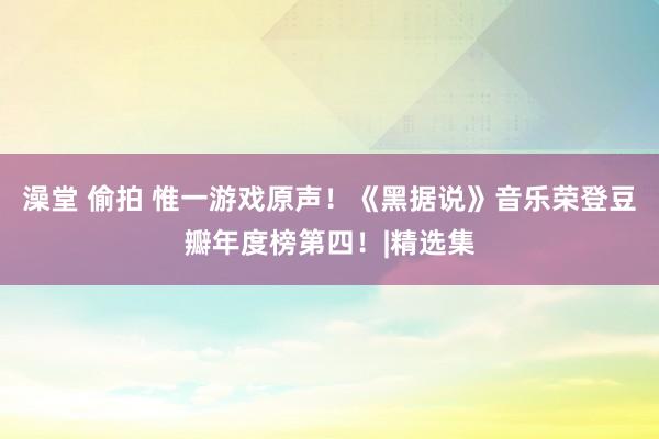 澡堂 偷拍 惟一游戏原声！《黑据说》音乐荣登豆瓣年度榜第四！|精选集