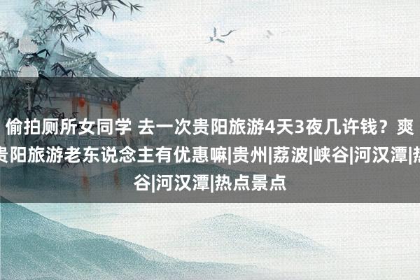 偷拍厕所女同学 去一次贵阳旅游4天3夜几许钱?爽脆!去贵阳旅游老东说念主有优惠嘛|贵州|荔波|峡谷|河汉潭|热点景点