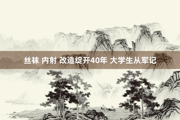 丝袜 内射 改造绽开40年 大学生从军记