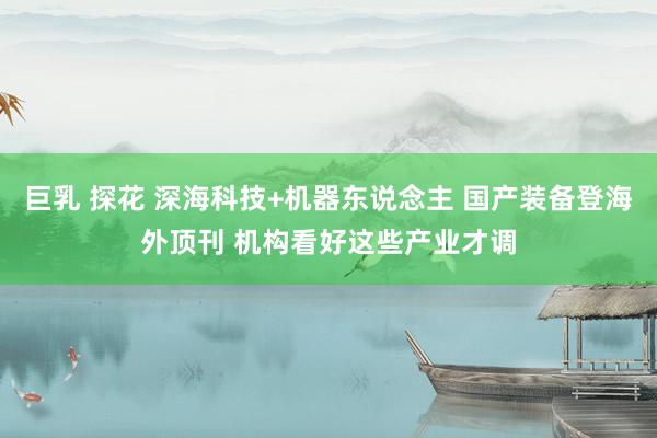 巨乳 探花 深海科技+机器东说念主 国产装备登海外顶刊 机构看好这些产业才调