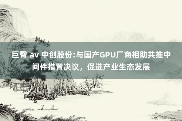 巨臀 av 中创股份:与国产GPU厂商相助共推中间件措置决议,促进产业生态发展
