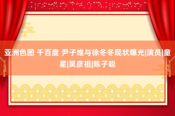 亚洲色图 千百度 尹子维与徐冬冬现状曝光|演员|童星|吴彦祖|陈子聪