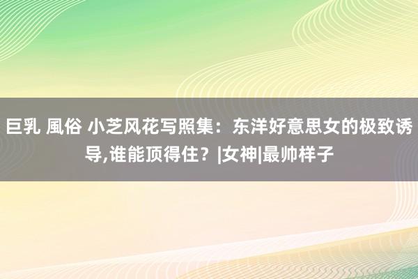 巨乳 風俗 小芝风花写照集：东洋好意思女的极致诱导,谁能顶得住？|女神|最帅样子
