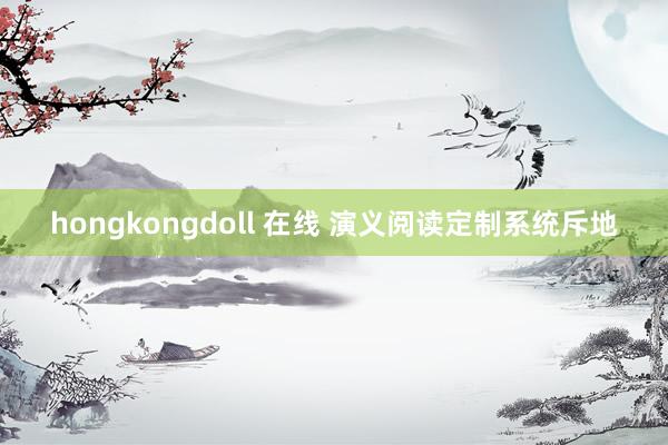 hongkongdoll 在线 演义阅读定制系统斥地