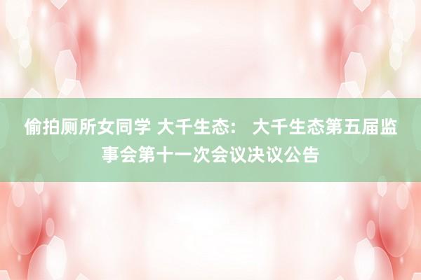偷拍厕所女同学 大千生态: 大千生态第五届监事会第十一次会议决议公告