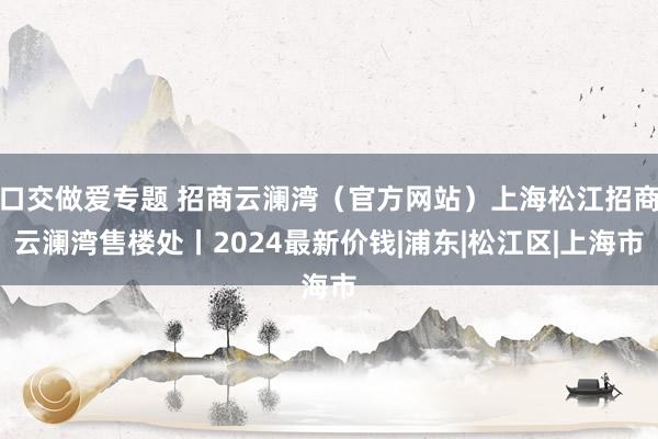 口交做爱专题 招商云澜湾（官方网站）上海松江招商云澜湾售楼处丨2024最新价钱|浦东|松江区|上海市