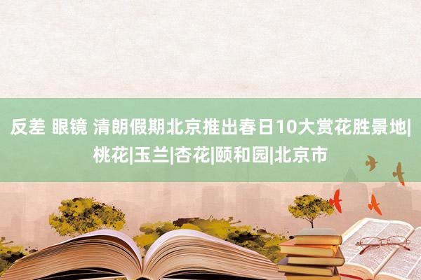 反差 眼镜 清朗假期北京推出春日10大赏花胜景地|桃花|玉兰|杏花|颐和园|北京市