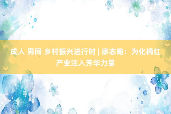 成人 男同 乡村振兴进行时 | 廖志略：为化橘红产业注入芳华力量
