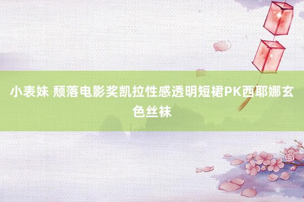 小表妹 颓落电影奖凯拉性感透明短裙PK西耶娜玄色丝袜