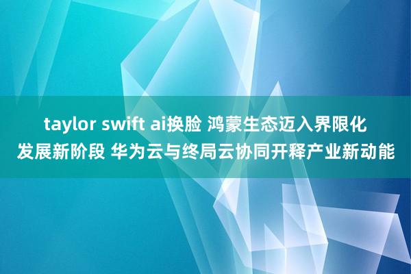 taylor swift ai换脸 鸿蒙生态迈入界限化发展新阶段 华为云与终局云协同开释产业新动能