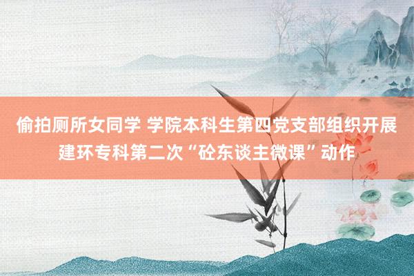 偷拍厕所女同学 学院本科生第四党支部组织开展建环专科第二次“砼东谈主微课”动作