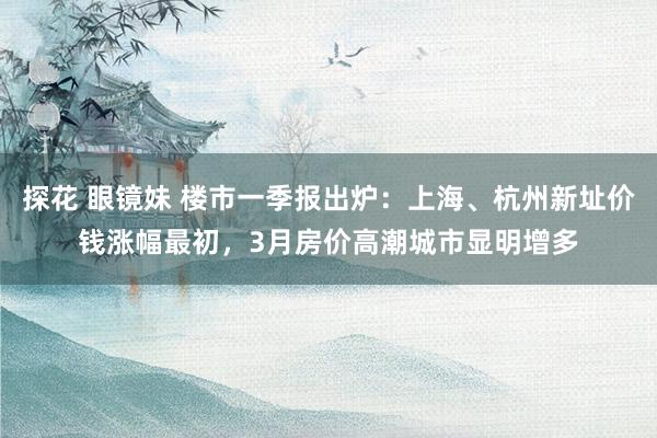 探花 眼镜妹 楼市一季报出炉：上海、杭州新址价钱涨幅最初，3月房价高潮城市显明增多