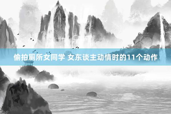偷拍厕所女同学 女东谈主动情时的11个动作